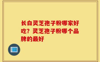 长白灵芝孢子粉哪家好吃？灵芝孢子粉哪个品牌的最好