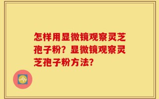 怎样用显微镜观察灵芝孢子粉？显微镜观察灵芝孢子粉方法？