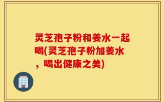 灵芝孢子粉和姜水一起喝(灵芝孢子粉加姜水，喝出健康之美)