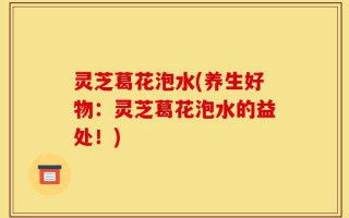 灵芝葛花泡水(养生好物：灵芝葛花泡水的益处！)