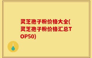 灵芝孢子粉价格大全(灵芝孢子粉价格汇总TOP50)