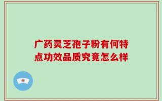 广药灵芝孢子粉有何特点功效品质究竟怎么样