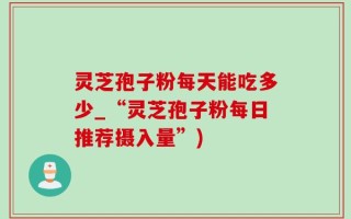 灵芝孢子粉每天能吃多少_“灵芝孢子粉每日推荐摄入量”)