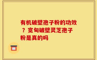 有机破壁孢子粉的功效 ？宽甸破壁灵芝孢子粉是真的吗
