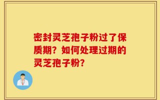 密封灵芝孢子粉过了保质期？如何处理过期的灵芝孢子粉？