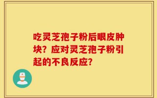 吃灵芝孢子粉后眼皮肿块？应对灵芝孢子粉引起的不良反应？