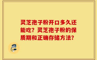 灵芝孢子粉开口多久还能吃？灵芝孢子粉的保质期和正确存储方法？