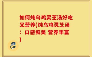如何炖乌鸡灵芝汤好吃又营养(炖乌鸡灵芝汤：口感鲜美 营养丰富)
