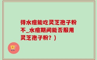 得水痘能吃灵芝孢子粉不_水痘期间能否服用灵芝孢子粉？)