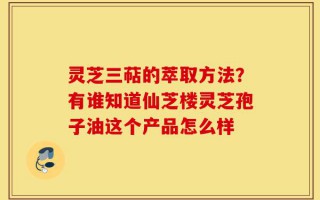 灵芝三萜的萃取方法？有谁知道仙芝楼灵芝孢子油这个产品怎么样
