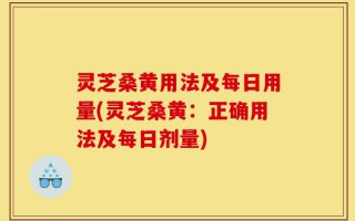 灵芝桑黄用法及每日用量(灵芝桑黄：正确用法及每日剂量)