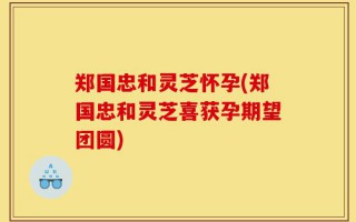 郑国忠和灵芝怀孕(郑国忠和灵芝喜获孕期望团圆)