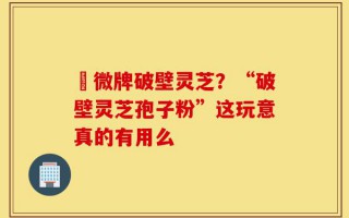粵微牌破壁灵芝？“破壁灵芝孢子粉”这玩意真的有用么