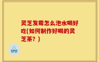 灵芝发霉怎么泡水喝好吃(如何制作好喝的灵芝茶？)