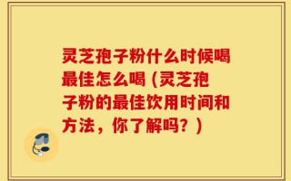 灵芝孢子粉什么时候喝最佳怎么喝 (灵芝孢子粉的最佳饮用时间和方法，你了解吗？)