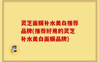灵芝面膜补水美白推荐品牌(推荐好用的灵芝补水美白面膜品牌)