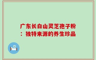 广东长白山灵芝孢子粉：独特来源的养生珍品