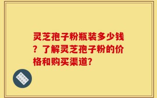 灵芝孢子粉瓶装多少钱？了解灵芝孢子粉的价格和购买渠道？