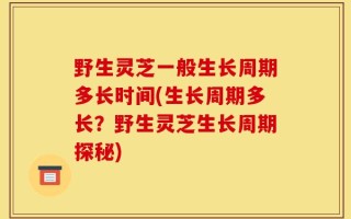野生灵芝一般生长周期多长时间(生长周期多长？野生灵芝生长周期探秘)