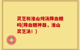 灵芝和淮山炖汤降血糖吗(降血糖神器，淮山灵芝汤！)