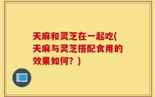 天麻和灵芝在一起吃(天麻与灵芝搭配食用的效果如何？)