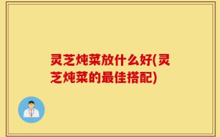 灵芝炖菜放什么好(灵芝炖菜的最佳搭配)