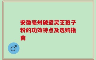 安徽亳州破壁灵芝孢子粉的功效特点及选购指南