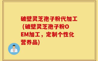 破壁灵芝孢子粉代加工 (破壁灵芝孢子粉OEM加工，定制个性化营养品)