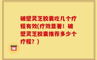破壁灵芝胶囊吃几个疗程有效(疗效显著！破壁灵芝胶囊推荐多少个疗程？)