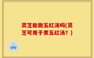 灵芝能做五红汤吗(灵芝可用于煮五红汤？)