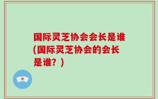 国际灵芝协会会长是谁(国际灵芝协会的会长是谁？)