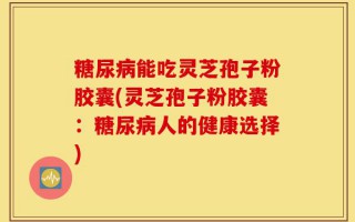 糖尿病能吃灵芝孢子粉胶囊(灵芝孢子粉胶囊：糖尿病人的健康选择)