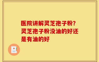 医院讲解灵芝孢子粉？灵芝孢子粉没油的好还是有油的好