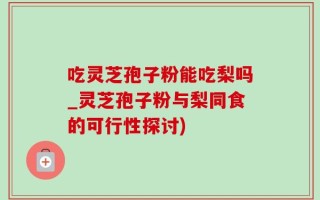吃灵芝孢子粉能吃梨吗_灵芝孢子粉与梨同食的可行性探讨)