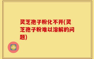 灵芝孢子粉化不开(灵芝孢子粉难以溶解的问题)