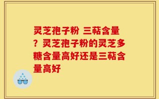 灵芝孢子粉 三萜含量？灵芝孢子粉的灵芝多糖含量高好还是三萜含量高好