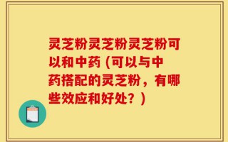 灵芝粉灵芝粉灵芝粉可以和中药 (可以与中药搭配的灵芝粉，有哪些效应和好处？)