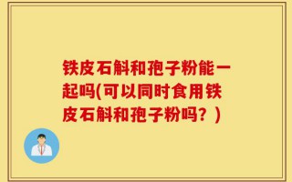 铁皮石斛和孢子粉能一起吗(可以同时食用铁皮石斛和孢子粉吗？)
