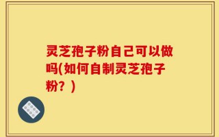 灵芝孢子粉自己可以做吗(如何自制灵芝孢子粉？)