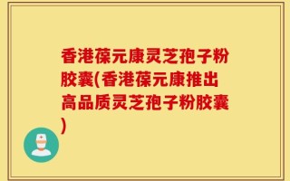 香港葆元康灵芝孢子粉胶囊(香港葆元康推出高品质灵芝孢子粉胶囊)
