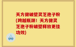 天方健破壁灵芝孢子粉(跨越瓶颈！天方健灵芝孢子粉破壁释放更佳功效)