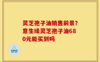 灵芝孢子油销售前景？意生缘灵芝孢子油680元能买到吗