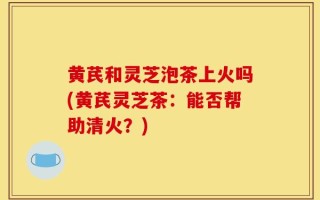 黄芪和灵芝泡茶上火吗(黄芪灵芝茶：能否帮助清火？)