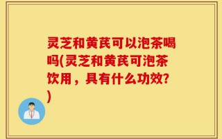 灵芝和黄芪可以泡茶喝吗(灵芝和黄芪可泡茶饮用，具有什么功效？)