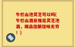 牛栏山泡灵芝可以吗(牛栏山酒业推出灵芝泡酒，细品佳酿佳味无穷！)