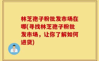 林芝孢子粉批发市场在哪(寻找林芝孢子粉批发市场，让你了解如何进货)