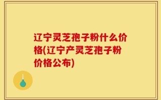 辽宁灵芝孢子粉什么价格(辽宁产灵芝孢子粉价格公布)