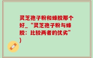 灵芝孢子粉和蜂胶那个好_“灵芝孢子粉与蜂胶：比较两者的优劣”)