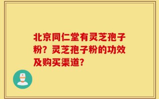 北京同仁堂有灵芝孢子粉？灵芝孢子粉的功效及购买渠道？