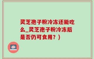 灵芝孢子粉冷冻还能吃么_灵芝孢子粉冷冻后是否仍可食用？)